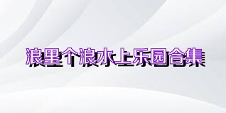 浪里个浪水上乐园合集